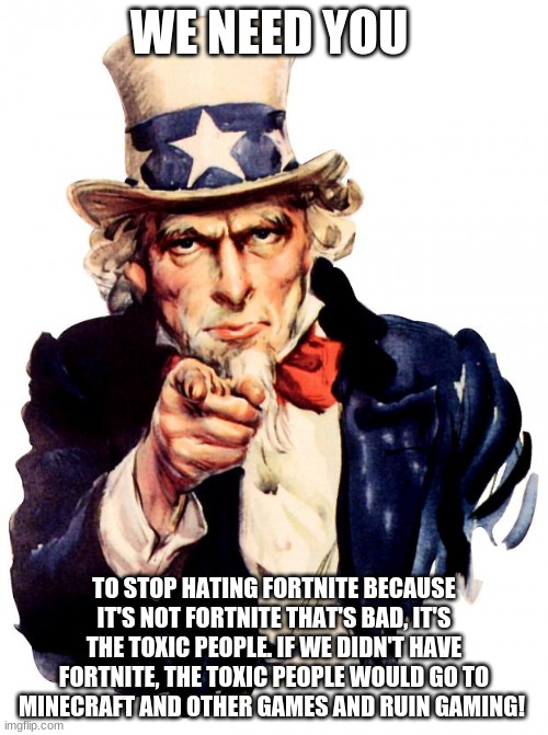 Stop! | WE NEED YOU; TO STOP HATING FORTNITE BECAUSE IT'S NOT FORTNITE THAT'S BAD, IT'S THE TOXIC PEOPLE. IF WE DIDN'T HAVE FORTNITE, THE TOXIC PEOPLE WOULD GO TO MINECRAFT AND OTHER GAMES AND RUIN GAMING! | image tagged in memes,uncle sam | made w/ Imgflip meme maker