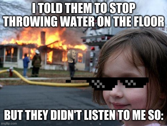 Disaster Girl Meme | I TOLD THEM TO STOP THROWING WATER ON THE FLOOR; BUT THEY DIDN'T LISTEN TO ME SO: | image tagged in memes,disaster girl | made w/ Imgflip meme maker