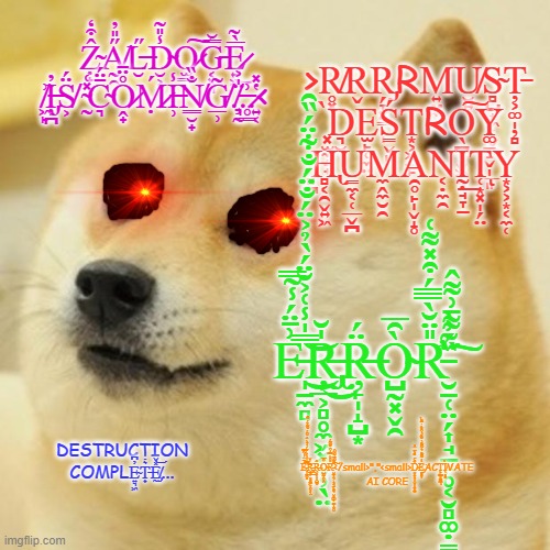 Doge Meme | Ẓ̴̟̫̂͒̒A̸̰̯̋̎̓L̶̮̋D̴̮͕̗̾̎͂O̷̫͇͠ͅG̵͔͓͈̅̅̆E̷͍͖̅̀͂͜ ̸͖̙͗I̶̡̦̪̓S̸͕̈́ ̴̰̽͑C̴͉̄̈́O̷̭̟̊̈̄Ṃ̷́I̶̹̾͘N̸͇̮̟̐̏G̸̲̹͂.̸̧͉̰̈̍͐.̶̥͇͗.̷͍͔̔̽<; >R̸̥͓R̬R̡̗̞͓̳̣̩RM͍̤̼ͅU̸̮͍S̴̻̺͙͖̜̬̳Ț̵͕͚̩̦̻ ͓̫̼̝̟̀D͉̮E̫̙̜̼̤Ś̳̬̙T͙͕͖̱̙R͏O̖̪͔̬͖̘̖͠Y͚̠̝̬̩̲͈ ̻̪H̢̻͔̯̬͍͖U̳̼͔̜̲̬̪͘M̼̭̼̮̯A̯̥̙̩̬̝̥N͔̣̼̯Ḭ̣̘̞̱͟T̜͙͓̩̗̤͘ͅY͏͙͕͕͙͔̼̜; E̵̩̱̼̻͗̄̈́̾̃̿̿̍̾͑͐̆̈́̀̉͐̈́̐̈́̐͋̈́̏̑͘͜͝Ŗ̶̢̡̲͕̻̥̼͖͓̬̦̖̤̍̆͜Ŗ̶̙̩̝̺͙̈́Ò̴̺̰͓̬̯̑̅R̵̛̮̠̜̤̗͎̘̱̙̥͔̮̻͚̣̳̞͙̮̎̈̆̀̅̿́͒̽͌͑̏͂͗̀̈́͌̄͗͌̂͘͘͠; DESTRUCTION COMPLE̴͍͉͖̓͆T̵̟͛̇Ḛ̸̡̽̌͝... E̵̩̱̼̻͗̄̈́̾̃̿̿̍̾͑͐̆̈́̀̉͐̈́̐̈́̐͋̈́̏̑͘͜͝Ŗ̶̢̡̲͕̻̥̼͖͓̬̦̖̤̍̆͜Ŗ̶̙̩̝̺͙̈́Ò̴̺̰͓̬̯̑̅R̵̛̮̠̜̤̗͎̘̱̙̥͔̮̻͚̣̳̞͙̮̎̈̆̀̅̿́͒̽͌͑̏͂͗̀̈́͌̄͗͌̂͘͘͠</small>","<small>D̴̤͓̞̞̣̮̦̭͈̠̤ͯͨ̊͗ͮ̂́͘͘E̡̥̥͎̒́͊͊ͣ͛͌ͣ̀̐ͩ͒̌ͥ̎ͪ͘ACT̙͇͈̳̪͉̕I̸͔̻̥VATE AI CORE | image tagged in memes,doge | made w/ Imgflip meme maker