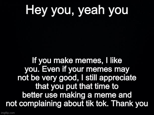 If you make memes you are awesome |  Hey you, yeah you; If you make memes, I like you. Even if your memes may not be very good, I still appreciate that you put that time to better use making a meme and not complaining about tik tok. Thank you | image tagged in black background,tik tok,imgflip,tik tok sucks,tiktok,memes | made w/ Imgflip meme maker