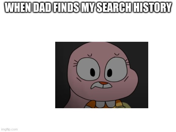 the heck... | WHEN DAD FINDS MY SEARCH HISTORY | image tagged in blank white template,anais,the amazing world of gumball,search history | made w/ Imgflip meme maker