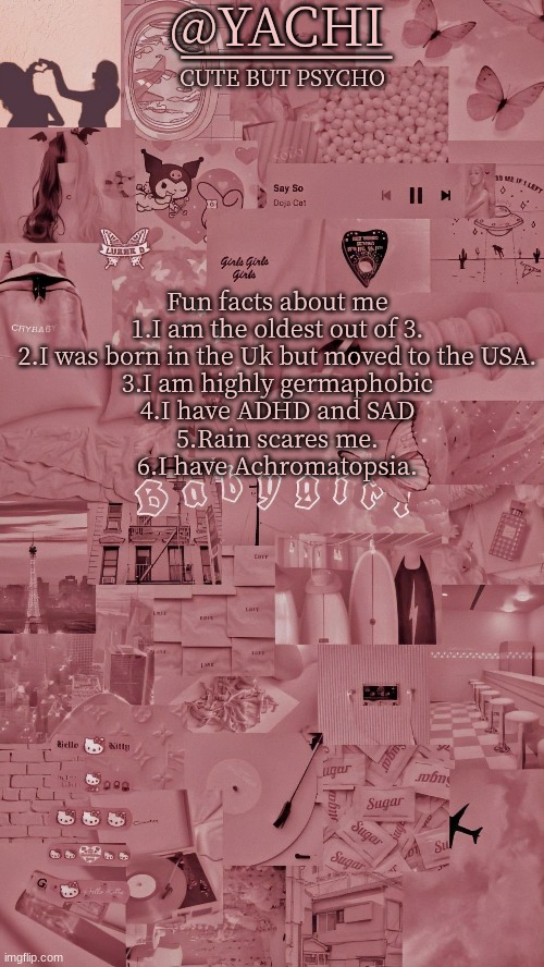 Yachis temp | Fun facts about me
1.I am the oldest out of 3.
2.I was born in the Uk but moved to the USA.
3.I am highly germaphobic
4.I have ADHD and SAD
5.Rain scares me.
6.I have Achromatopsia. | image tagged in yachis temp | made w/ Imgflip meme maker