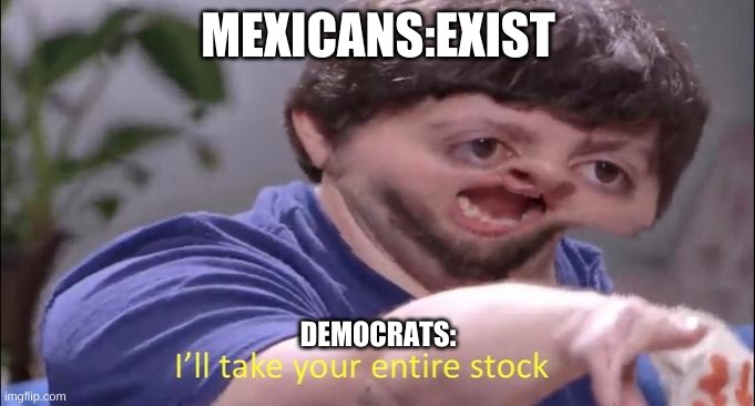 I'll take your entire stock | MEXICANS:EXIST; DEMOCRATS: | image tagged in i'll take your entire stock | made w/ Imgflip meme maker