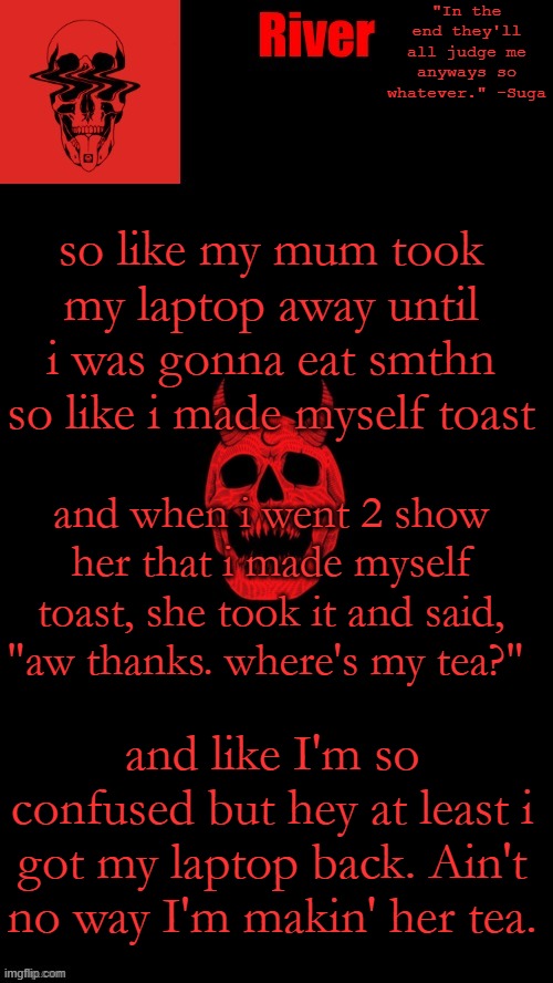 mai toast ;-; | so like my mum took my laptop away until i was gonna eat smthn so like i made myself toast; and when i went 2 show her that i made myself toast, she took it and said, "aw thanks. where's my tea?"; and like I'm so confused but hey at least i got my laptop back. Ain't no way I'm makin' her tea. | made w/ Imgflip meme maker