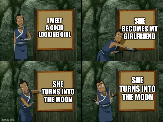 Sokka's presentation | I MEET A GOOD LOOKING GIRL SHE BECOMES MY GIRLFRIEND SHE TURNS INTO THE MOON SHE TURNS INTO THE MOON | image tagged in sokka's presentation | made w/ Imgflip meme maker