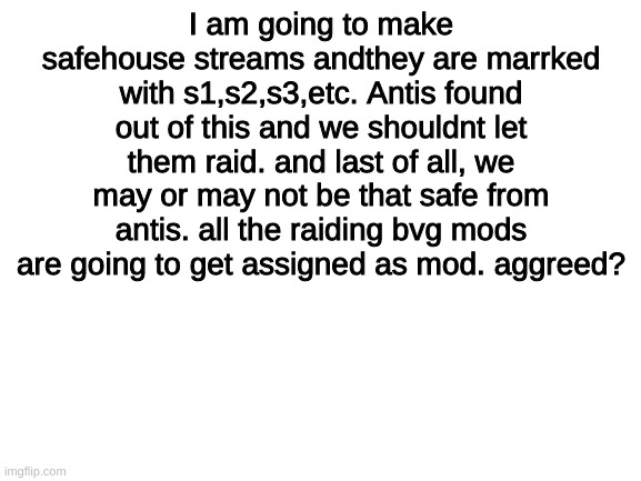 should we?(mod: yes) (other mod: yes) | I am going to make safehouse streams andthey are marrked with s1,s2,s3,etc. Antis found out of this and we shouldnt let them raid. and last of all, we may or may not be that safe from antis. all the raiding bvg mods are going to get assigned as mod. aggreed? | image tagged in blank white template | made w/ Imgflip meme maker