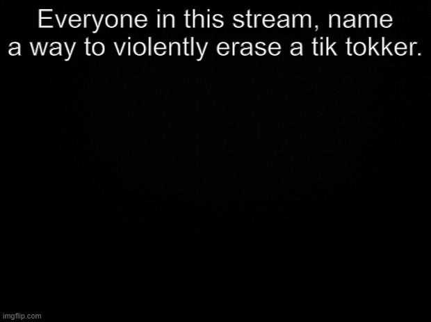 tik tok s t u p i d | Everyone in this stream, name a way to violently erase a tik tokker. | image tagged in black background,tags,tag,ta,t | made w/ Imgflip meme maker