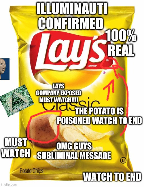 i got the best click bait titles.... try me | ILLUMINAUTI CONFIRMED; 100% REAL; LAYS COMPANY EXPOSED MUST WATCH!!!! THE POTATO IS POISONED WATCH TO END; OMG GUYS SUBLIMINAL MESSAGE; MUST WATCH; WATCH TO END | image tagged in lays chips | made w/ Imgflip meme maker