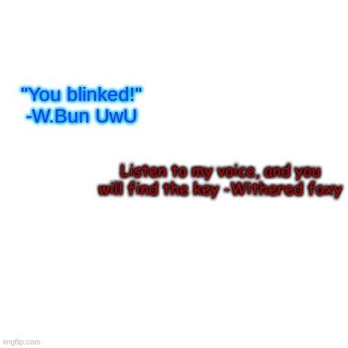 Blank Transparent Square Meme | Listen to my voice, and you will find the key -Withered foxy "You blinked!" -W.Bun UwU | image tagged in memes,blank transparent square | made w/ Imgflip meme maker