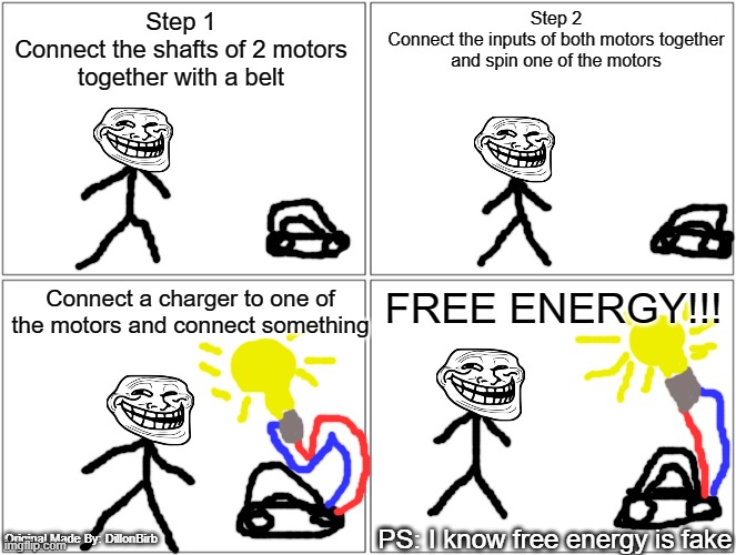 Free Energy | Step 1
Connect the shafts of 2 motors together with a belt; Step 2
Connect the inputs of both motors together and spin one of the motors; Connect a charger to one of the motors and connect something; FREE ENERGY!!! PS: I know free energy is fake; Original Made By: DillonBirb | image tagged in memes,blank comic panel 2x2,troll | made w/ Imgflip meme maker