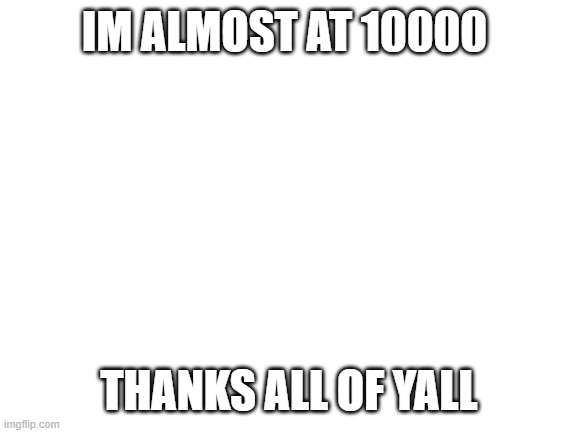 Blank White Template | IM ALMOST AT 10000; THANKS ALL OF YALL | image tagged in blank white template | made w/ Imgflip meme maker