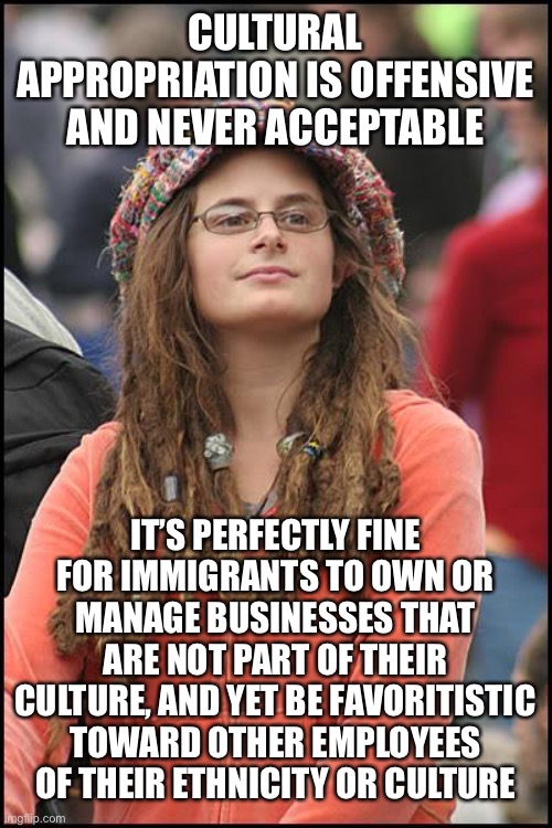 College Liberal Meme | CULTURAL APPROPRIATION IS OFFENSIVE AND NEVER ACCEPTABLE; IT’S PERFECTLY FINE FOR IMMIGRANTS TO OWN OR MANAGE BUSINESSES THAT ARE NOT PART OF THEIR CULTURE, AND YET BE FAVORITISTIC TOWARD OTHER EMPLOYEES OF THEIR ETHNICITY OR CULTURE | image tagged in memes,college liberal,immigrants,cultural appropriation,race,hypocrisy | made w/ Imgflip meme maker