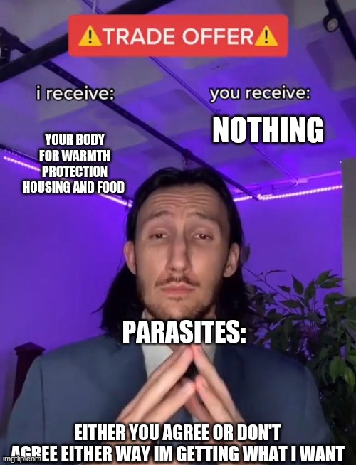 Trade Offer | YOUR BODY FOR WARMTH PROTECTION HOUSING AND FOOD; NOTHING; PARASITES:; EITHER YOU AGREE OR DON'T AGREE EITHER WAY IM GETTING WHAT I WANT | image tagged in trade offer | made w/ Imgflip meme maker