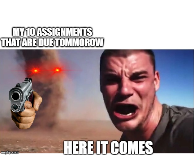 Here it come meme | MY 10 ASSIGNMENTS THAT ARE DUE TOMMOROW; HERE IT COMES | image tagged in here it come meme | made w/ Imgflip meme maker