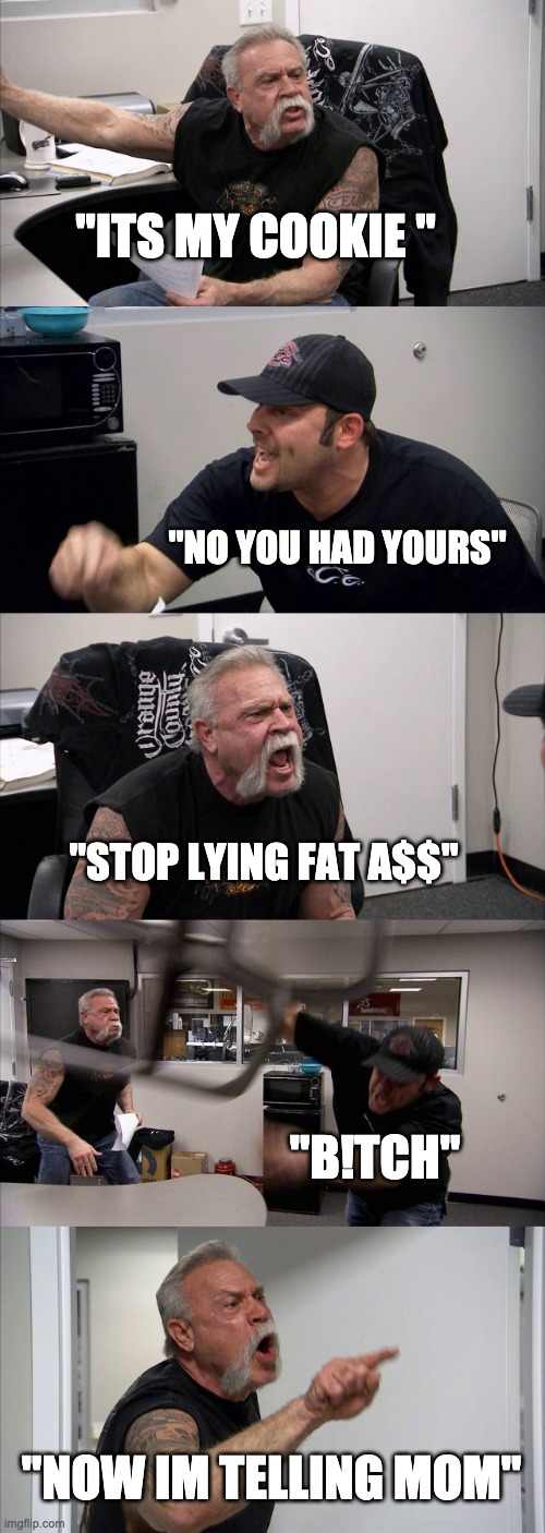 the last cookie!! | "ITS MY COOKIE "; "NO YOU HAD YOURS"; "STOP LYING FAT A$$"; "B!TCH"; "NOW IM TELLING MOM" | image tagged in memes,american chopper argument | made w/ Imgflip meme maker