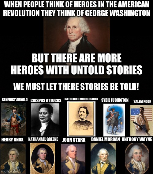 WHEN PEOPLE THINK OF HEROES IN THE AMERICAN REVOLUTION THEY THINK OF GEORGE WASHINGTON; BUT THERE ARE MORE HEROES WITH UNTOLD STORIES; WE MUST LET THERE STORIES BE TOLD! CATHERINE MOORE BARRY; BENEDICT ARNOLD; SYBIL LUDINGTON; CRISPUS ATTUCKS; SALEM POOR; NATHANAEL GREENE; DANIEL MORGAN; ANTHONY WAYNE; JOHN STARK; HENRY KNOX | image tagged in history | made w/ Imgflip meme maker