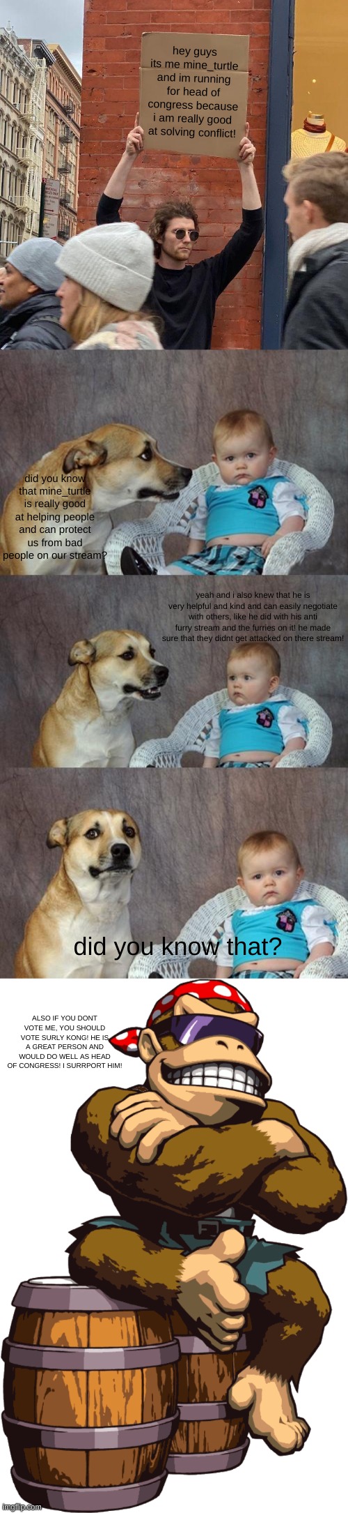 but not richard, he hasnt show his well.. ¨best¨ reputation... | hey guys its me mine_turtle and im running for head of congress because i am really good at solving conflict! did you know that mine_turtle is really good at helping people and can protect us from bad people on our stream? yeah and i also knew that he is very helpful and kind and can easily negotiate with others, like he did with his anti furry stream and the furries on it! he made sure that they didnt get attacked on there stream! did you know that? ALSO IF YOU DONT VOTE ME, YOU SHOULD VOTE SURLY KONG! HE IS A GREAT PERSON AND WOULD DO WELL AS HEAD OF CONGRESS! I SURRPORT HIM! | image tagged in memes,guy holding cardboard sign,dad joke dog,surlykong | made w/ Imgflip meme maker