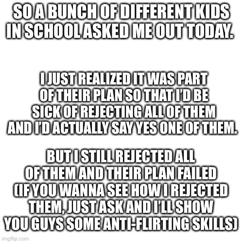 I’m dying. They actually thought this would work lmao. | SO A BUNCH OF DIFFERENT KIDS IN SCHOOL ASKED ME OUT TODAY. I JUST REALIZED IT WAS PART OF THEIR PLAN SO THAT I’D BE SICK OF REJECTING ALL OF THEM AND I’D ACTUALLY SAY YES ONE OF THEM. BUT I STILL REJECTED ALL OF THEM AND THEIR PLAN FAILED
(IF YOU WANNA SEE HOW I REJECTED THEM, JUST ASK AND I’LL SHOW YOU GUYS SOME ANTI-FLIRTING SKILLS) | image tagged in memes,blank transparent square | made w/ Imgflip meme maker