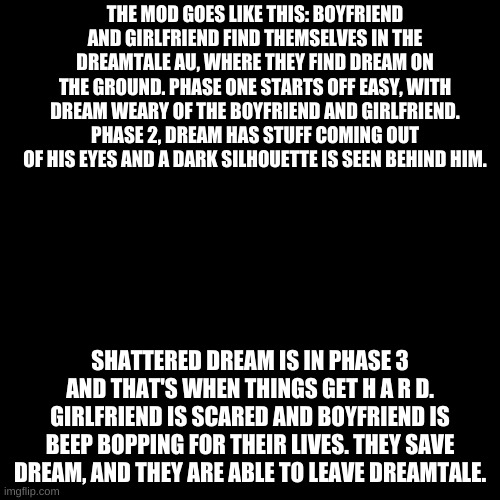 Blank Transparent Square Meme | THE MOD GOES LIKE THIS: BOYFRIEND AND GIRLFRIEND FIND THEMSELVES IN THE DREAMTALE AU, WHERE THEY FIND DREAM ON THE GROUND. PHASE ONE STARTS OFF EASY, WITH DREAM WEARY OF THE BOYFRIEND AND GIRLFRIEND. PHASE 2, DREAM HAS STUFF COMING OUT OF HIS EYES AND A DARK SILHOUETTE IS SEEN BEHIND HIM. SHATTERED DREAM IS IN PHASE 3 AND THAT'S WHEN THINGS GET H A R D. GIRLFRIEND IS SCARED AND BOYFRIEND IS BEEP BOPPING FOR THEIR LIVES. THEY SAVE DREAM, AND THEY ARE ABLE TO LEAVE DREAMTALE. | image tagged in memes,blank transparent square | made w/ Imgflip meme maker