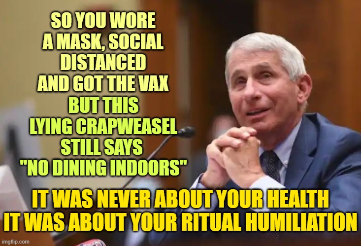 Classic Narcissist played America for over a year. Had enough yet? |  SO YOU WORE A MASK, SOCIAL DISTANCED AND GOT THE VAX; BUT THIS LYING CRAPWEASEL STILL SAYS 
"NO DINING INDOORS"; IT WAS NEVER ABOUT YOUR HEALTH
IT WAS ABOUT YOUR RITUAL HUMILIATION | image tagged in fauci,narcissist,covid hoax,vaccines | made w/ Imgflip meme maker