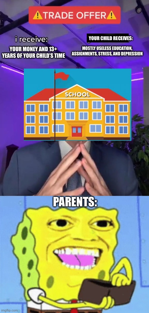YOUR CHILD RECEIVES:; MOSTLY USELESS EDUCATION, ASSIGNMENTS, STRESS, AND DEPRESSION; YOUR MONEY AND 13+ YEARS OF YOUR CHILD’S TIME; PARENTS: | image tagged in trade offer,spongebob money,school,depression | made w/ Imgflip meme maker