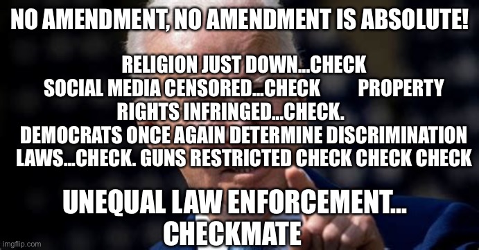 Unconstitutional Joe keeps a few promises | NO AMENDMENT, NO AMENDMENT IS ABSOLUTE! RELIGION JUST DOWN...CHECK
SOCIAL MEDIA CENSORED...CHECK          PROPERTY RIGHTS INFRINGED...CHECK.        DEMOCRATS ONCE AGAIN DETERMINE DISCRIMINATION LAWS...CHECK. GUNS RESTRICTED CHECK CHECK CHECK; UNEQUAL LAW ENFORCEMENT...
CHECKMATE | image tagged in no amendment is absolute,joe biden,democrats,marxism,control | made w/ Imgflip meme maker