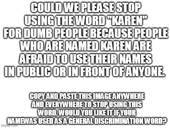 please! | COULD WE PLEASE STOP USING THE WORD "KAREN" FOR DUMB PEOPLE BECAUSE PEOPLE WHO ARE NAMED KAREN ARE AFRAID TO USE THEIR NAMES IN PUBLIC OR IN FRONT OF ANYONE. COPY AND PASTE THIS IMAGE ANYWHERE AND EVERYWHERE TO STOP USING THIS WORD. WOULD YOU LIKE IT IF YOUR NAMEWAS USED AS A GENERAL DISCRIMINATION WORD? | image tagged in blank white template | made w/ Imgflip meme maker