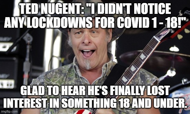 Ted on young covids | TED NUGENT: "I DIDN'T NOTICE ANY LOCKDOWNS FOR COVID 1 - 18!"; GLAD TO HEAR HE'S FINALLY LOST INTEREST IN SOMETHING 18 AND UNDER. | image tagged in ted nugent,covid-19 | made w/ Imgflip meme maker