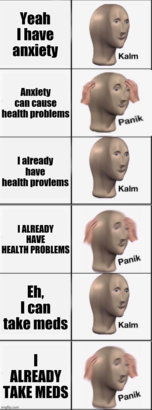 AnXiEtY ╭( •̀ •́ )╮ | Yeah I have anxiety; Anxiety can cause health problems; I already have health provlems; I ALREADY HAVE HEALTH PROBLEMS; Eh, I can take meds; I ALREADY TAKE MEDS | image tagged in kalm panik kalm panik kalm panik | made w/ Imgflip meme maker