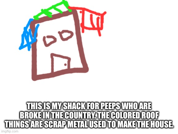 Yee | THIS IS MY SHACK FOR PEEPS WHO ARE BROKE IN THE COUNTRY. THE COLORED ROOF THINGS ARE SCRAP METAL USED TO MAKE THE HOUSE. | image tagged in blank white template,shacks | made w/ Imgflip meme maker
