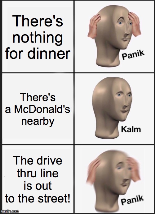 No going to McDonald's with a wait like that! | There's nothing for dinner; There's a McDonald's nearby; The drive thru line is out to the street! | image tagged in memes,panik kalm panik,mcdonalds,dinner | made w/ Imgflip meme maker