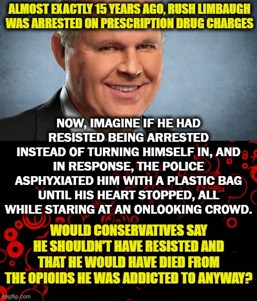 I'm guessing: "he shouldn't have been murdered." | ALMOST EXACTLY 15 YEARS AGO, RUSH LIMBAUGH WAS ARRESTED ON PRESCRIPTION DRUG CHARGES; NOW, IMAGINE IF HE HAD RESISTED BEING ARRESTED INSTEAD OF TURNING HIMSELF IN, AND IN RESPONSE, THE POLICE ASPHYXIATED HIM WITH A PLASTIC BAG UNTIL HIS HEART STOPPED, ALL WHILE STARING AT AN ONLOOKING CROWD. WOULD CONSERVATIVES SAY HE SHOULDN'T HAVE RESISTED AND THAT HE WOULD HAVE DIED FROM THE OPIOIDS HE WAS ADDICTED TO ANYWAY? | image tagged in george floyd,rush limbaugh,drug addiction | made w/ Imgflip meme maker