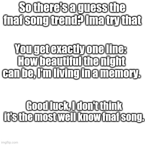 First to guess it gets an imgflip point for posting the comment lol | So there's a guess the fnaf song trend? Ima try that; You get exactly one line: 
How beautiful the night can be, I'm living in a memory. Good luck, I don't think it's the most well know fnaf song. | image tagged in blank square | made w/ Imgflip meme maker