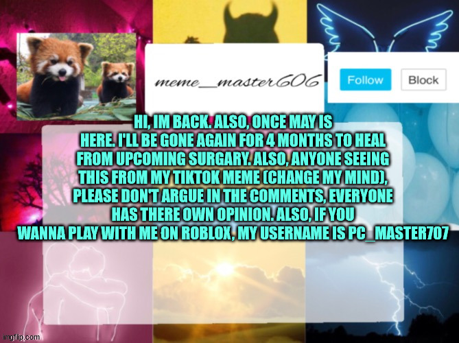 Im back (for now) | HI, IM BACK. ALSO, ONCE MAY IS HERE. I'LL BE GONE AGAIN FOR 4 MONTHS TO HEAL FROM UPCOMING SURGARY. ALSO, ANYONE SEEING THIS FROM MY TIKTOK MEME (CHANGE MY MIND), PLEASE DON'T ARGUE IN THE COMMENTS, EVERYONE HAS THERE OWN OPINION. ALSO, IF YOU WANNA PLAY WITH ME ON ROBLOX, MY USERNAME IS PC_MASTER707 | image tagged in back,return of the king,why are you reading this,tiktok sucks,personal | made w/ Imgflip meme maker