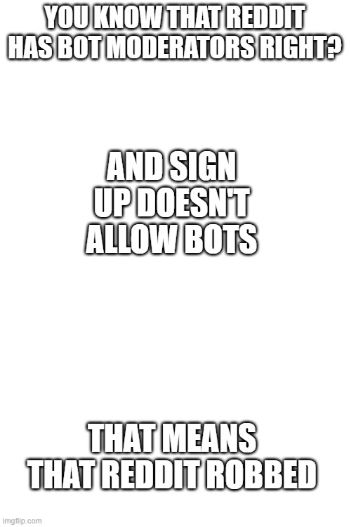 what if the bots stole info | YOU KNOW THAT REDDIT HAS BOT MODERATORS RIGHT? AND SIGN UP DOESN'T ALLOW BOTS; THAT MEANS THAT REDDIT ROBBED | image tagged in blank white template | made w/ Imgflip meme maker