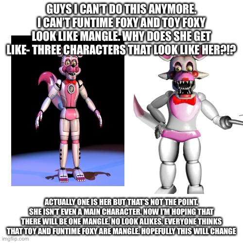 No offense. | GUYS I CAN’T DO THIS ANYMORE. I CAN’T FUNTIME FOXY AND TOY FOXY LOOK LIKE MANGLE. WHY DOES SHE GET LIKE- THREE CHARACTERS THAT LOOK LIKE HER?!? ACTUALLY ONE IS HER BUT THAT’S NOT THE POINT. SHE ISN’T EVEN A MAIN CHARACTER. NOW I’M HOPING THAT THERE WILL BE ONE MANGLE. NO LOOK ALIKES. EVERYONE THINKS THAT TOY AND FUNTIME FOXY ARE MANGLE. HOPEFULLY THIS WILL CHANGE | made w/ Imgflip meme maker