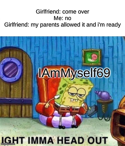 Spongebob Ight Imma Head Out Meme | Girlfriend: come over
Me: no
Girlfriend: my parents allowed it and i'm ready; IAmMyself69 | image tagged in memes,spongebob ight imma head out | made w/ Imgflip meme maker