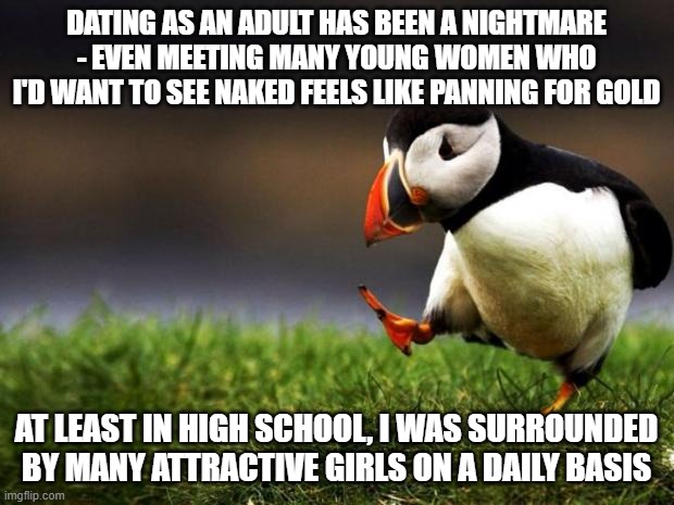 Unpopular Opinion Puffin | DATING AS AN ADULT HAS BEEN A NIGHTMARE - EVEN MEETING MANY YOUNG WOMEN WHO I'D WANT TO SEE NAKED FEELS LIKE PANNING FOR GOLD; AT LEAST IN HIGH SCHOOL, I WAS SURROUNDED BY MANY ATTRACTIVE GIRLS ON A DAILY BASIS | image tagged in memes,unpopular opinion puffin,dating,high school,adult,women | made w/ Imgflip meme maker