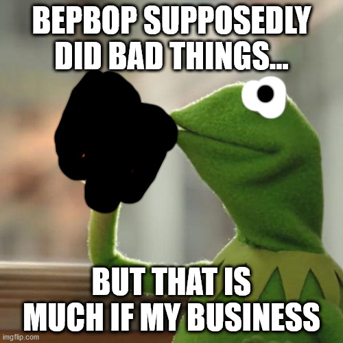 But That's None Of My Business | BEPBOP SUPPOSEDLY DID BAD THINGS... BUT THAT IS MUCH IF MY BUSINESS | image tagged in memes,kermit the frog,business | made w/ Imgflip meme maker