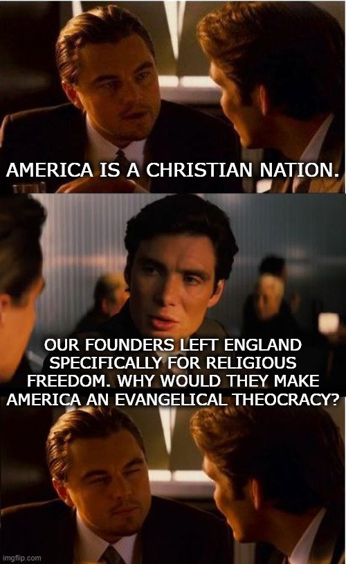 "Congress shall make no law respecting an establishment of religion" (2) | AMERICA IS A CHRISTIAN NATION. OUR FOUNDERS LEFT ENGLAND SPECIFICALLY FOR RELIGIOUS FREEDOM. WHY WOULD THEY MAKE AMERICA AN EVANGELICAL THEOCRACY? | image tagged in memes,inception,america,christian,religion,constitution | made w/ Imgflip meme maker