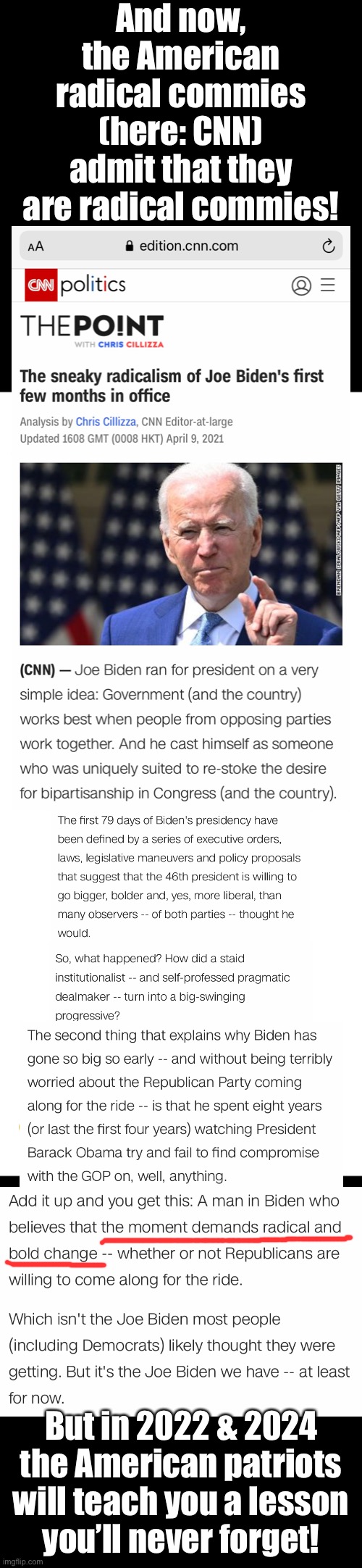 Hey, China Joe—CNN calls you a sneaky radical! And they’re right! | And now,
the American
radical commies
(here: CNN)
admit that they
are radical commies! But in 2022 & 2024
the American patriots
will teach you a lesson
you’ll never forget! | image tagged in joe biden,creepy joe biden,biden,democrat party,communists,cnn fake news | made w/ Imgflip meme maker