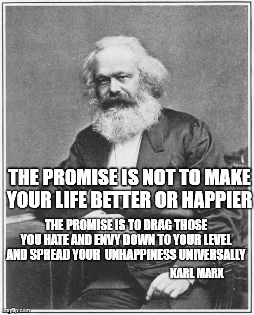 yep | THE PROMISE IS NOT TO MAKE YOUR LIFE BETTER OR HAPPIER; THE PROMISE IS TO DRAG THOSE YOU HATE AND ENVY DOWN TO YOUR LEVEL AND SPREAD YOUR  UNHAPPINESS UNIVERSALLY; KARL MARX | image tagged in democrats,progressives,socialism | made w/ Imgflip meme maker
