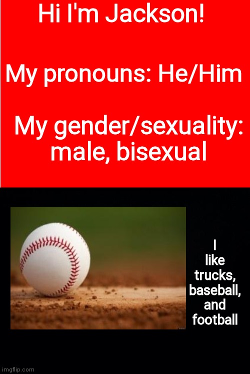 For JACKSONPAYNE1 | Hi I'm Jackson! My pronouns: He/Him; My gender/sexuality: male, bisexual; I like trucks, baseball, and football | image tagged in red background,black background | made w/ Imgflip meme maker