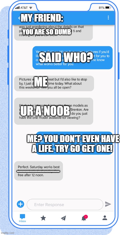 Texting | MY FRIEND:; YOU ARE SO DUMB; SAID WHO? ME; UR A NOOB; ME? YOU DON'T EVEN HAVE A LIFE. TRY GO GET ONE! ............................... | image tagged in texting | made w/ Imgflip meme maker