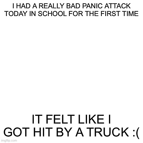 I am so sorry for those of you who have to go through that every day | I HAD A REALLY BAD PANIC ATTACK TODAY IN SCHOOL FOR THE FIRST TIME; IT FELT LIKE I GOT HIT BY A TRUCK :( | image tagged in memes,blank transparent square | made w/ Imgflip meme maker