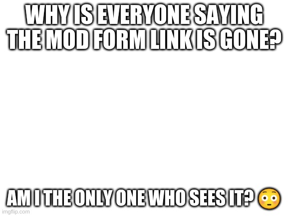 Someone Please Explain | WHY IS EVERYONE SAYING THE MOD FORM LINK IS GONE? AM I THE ONLY ONE WHO SEES IT? 😳 | image tagged in blank white template | made w/ Imgflip meme maker