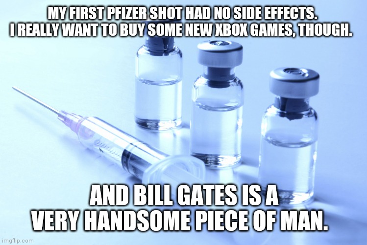 Bill Gates is a handsome piece of man | MY FIRST PFIZER SHOT HAD NO SIDE EFFECTS.  I REALLY WANT TO BUY SOME NEW XBOX GAMES, THOUGH. AND BILL GATES IS A VERY HANDSOME PIECE OF MAN. | image tagged in vaccine | made w/ Imgflip meme maker