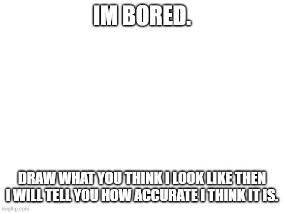 please do. | IM BORED. DRAW WHAT YOU THINK I LOOK LIKE THEN I WILL TELL YOU HOW ACCURATE I THINK IT IS. | image tagged in blank white template | made w/ Imgflip meme maker