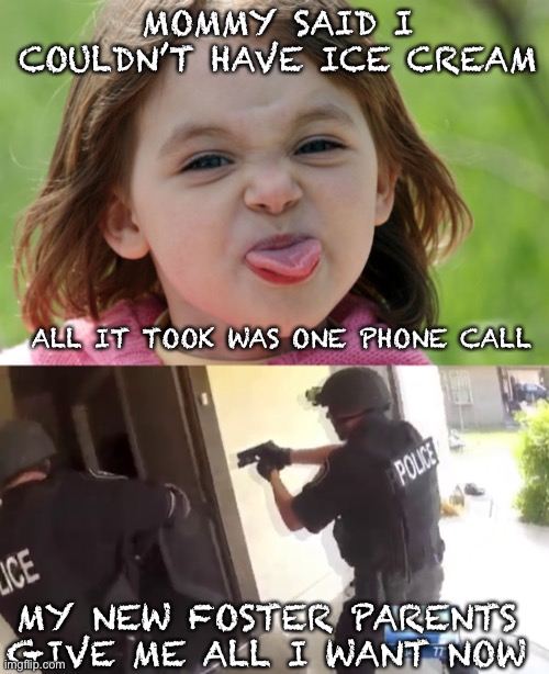 MOMMY SAID I COULDN’T HAVE ICE CREAM; ALL IT TOOK WAS ONE PHONE CALL; MY NEW FOSTER PARENTS GIVE ME ALL I WANT NOW | image tagged in bratty kid tongue out razz raspberry,fbi open up | made w/ Imgflip meme maker