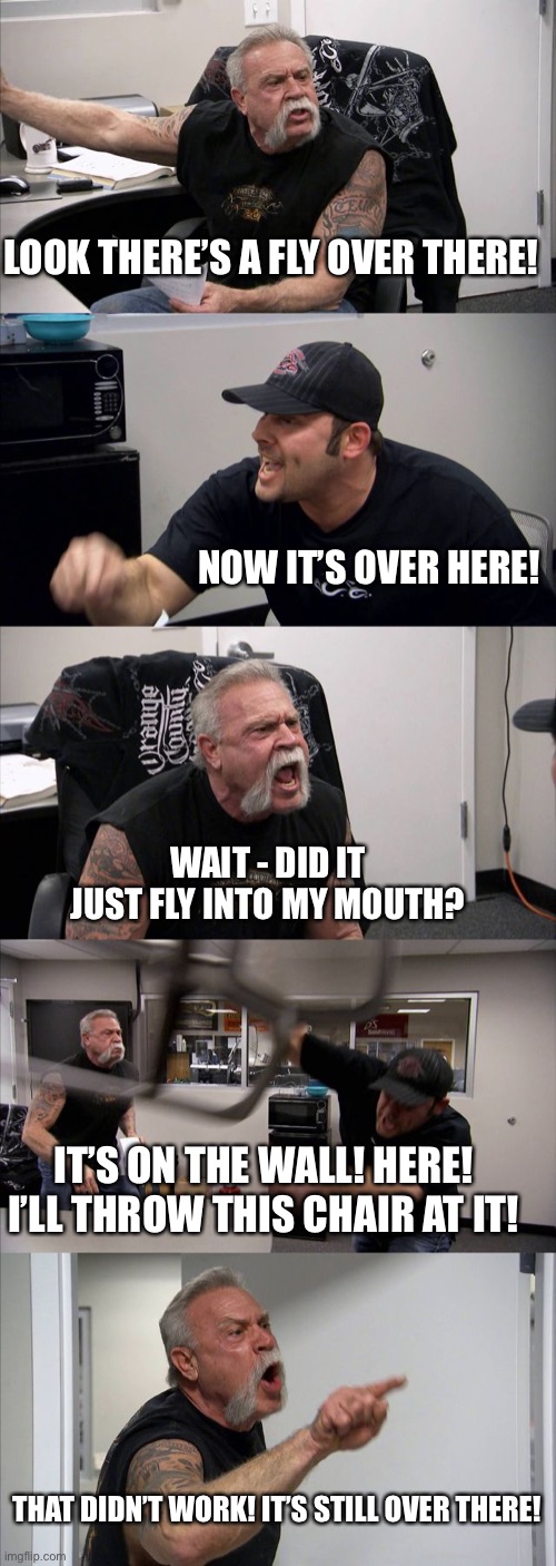 ... | LOOK THERE’S A FLY OVER THERE! NOW IT’S OVER HERE! WAIT - DID IT JUST FLY INTO MY MOUTH? IT’S ON THE WALL! HERE! I’LL THROW THIS CHAIR AT IT! THAT DIDN’T WORK! IT’S STILL OVER THERE! | image tagged in memes,american chopper argument | made w/ Imgflip meme maker